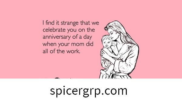 Me parece extraño que te celebremos en el aniversario de un día en que tu mamá hizo todo el trabajo.